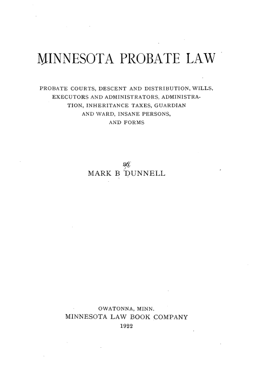 handle is hein.beal/mipobaw0001 and id is 1 raw text is: MINNESOTA PROBATE LAW
PROBATE COURTS, DESCENT AND DISTRIBUTION, WILLS,
EXECUTORS AND ADMINISTRATORS, ADMINISTRA-
TION, INHERITANCE TAXES, GUARDIAN
AND WARD, INSANE PERSONS,
AND FORMS
MARK B DUNNELL
OWATONNA, MINN.
MINNESOTA LAW BOOK COMPANY
1922


