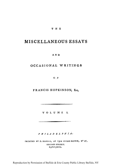 handle is hein.beal/misess0001 and id is 1 raw text is: T H E

MISCELLANEOUS ESSAYS
AND
OCCASIONAL WRITINGS
0-F

FRANCIS HOPKINSON, Esq.

VOLUME

I.

P H IL AD E L PHI, A:
PRINTED BY T. DOBSON, AT THE STONE-HOUSE, No 41,
SECOND STREET.
MDCCXCII.

Reproduction by Permission of Buffalo & Erie County Public Library Buffalo, NY


