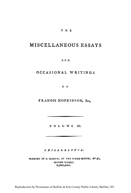 handle is hein.beal/misess0003 and id is 1 raw text is: THE

MISCELLANEOUS ESSAYS
AND
OCCASIONAL WRITINGS
OF

FRANGIS HOPKINSON, EsQ_

V OLUME

III.

PH I L AD I L P1 IA.
PRINTED BY 2. DOBSON, AT THE STONE-HOUSE; NO 47,
SECOND STREET.
MDCCXCII.

Reproduction by Permission of Buffalo & Erie County Public Library Buffalo, NY


