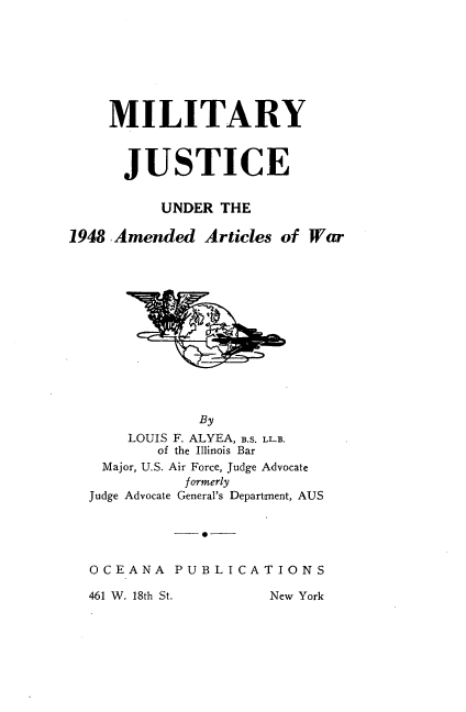 handle is hein.beal/mjaaw0001 and id is 1 raw text is: MILITARY
JUSTICE
UNDER THE
1948 ,Amended Articles of War
By
LOUIS F. ALYEA, B.S. LL.B.
of the Illinois Bar
Major, U.S. Air Force, Judge Advocate
formerly
Judge Advocate General's Department, AUS
0-
OCEANA PUBLICATIONS
461 W. 18th St.     New York


