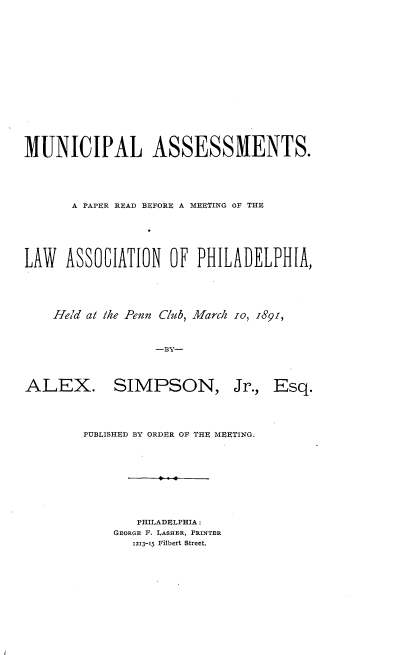 handle is hein.beal/mlasapprrdbe0001 and id is 1 raw text is: 












MUNICIPAL ASSESSMENTS.



       A PAPER READ BEFORE A MEETING OF THE




LAW   ASSOCIATION   OF  PHILADELPHIA,




    Held at the Penn Club, March 10, 1891,


                  -BY-


ALEX.


SIMPSON,


Jr., Esq.


PUBLISHED BY ORDER OF THE MEETING.







       PHILADELPHIA:
    GEORGE F. LASHER, PRINTER
       1213-15 Filbert Street.


