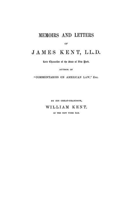 handle is hein.beal/mlc0001 and id is 1 raw text is: MEMOIRS AND LETTERS
OF
JAMES KENT, LL.D.
~Late CtauceIlot of thje Ztatc of NeW gak
AUTHOR OF
COMMENTARIES ON AMERICAN LAW, ETC.
BY HIS GREAT-GRANDSON,
WILLIAM       KENT,
OF THE NEW YORK BAR.


