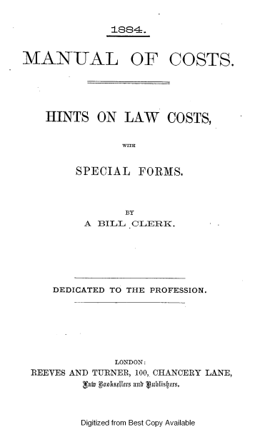 handle is hein.beal/mlcthtlwct0001 and id is 1 raw text is: 

1884.


MANUAL OF


COSTS.


HINTS   ON  LAW COSTS,


            WITH


SPECIAL


FORMS.


      BY
A BILL CLERK.


   DEDICATED TO THE PROFESSION.







             LONDON:
REEVES AND TURNER, 100, CHANCERY LANE,


Digitized from Best Copy Available


