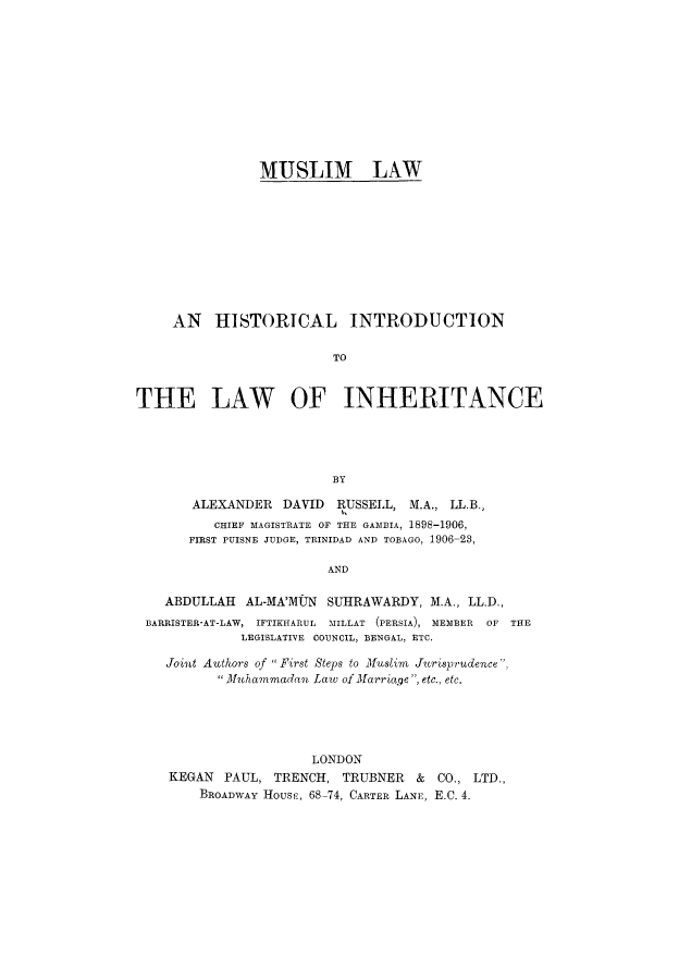 handle is hein.beal/mlhil0001 and id is 1 raw text is: 












MUSLIM LAW


     AN   HISTORICAL INTRODUCTION

                         TO



THE LAW OF INHERITANCE





                         BY

       ALEXANDER   DAVID RUSSELL,  M.A., LL.B.,
          CHIEF MAGISTRATE OF THE GAMBIA, 1898-1906,
       FIRST PUISNE JUDGE, TRINIDAD AND TOBAGO, 1906-23,

                        AND

    ABDULLAH  AL-MA'MUN SUHRAWARDY,  M.A., LL.D.,
 BARRISTER-AT-LAW, IFTIKHARUL MILLAT (PERSIA), MEMBER  OF THE
             LEGISLATIVE COUNCIL, BENGAL, ETC.

    Joint Authors of First Steps to Muslim Jurisprudence,
          3Muhammadan Law of Marriage , etc., etc.





                      LONDON
    KEGAN  PAUL, TRENCH,  TRUBNER   & CO., LTD.,
        BROADWAY Housej, 68-74, CARTER LANE, E.C. 4.


