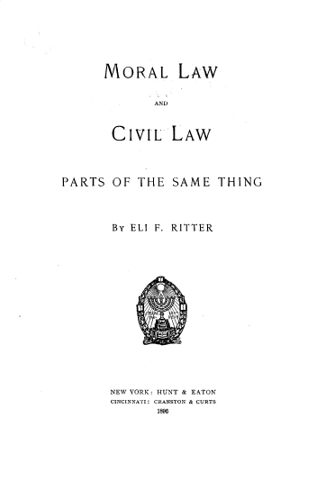 handle is hein.beal/mllwadcllw0001 and id is 1 raw text is: MORAL LAW

AND

CIVIL
PARTS OF THE

LAW
SAME THING

BY ELI F. RITTER
NEW YORK: HUNT & EATON
CINCINNATI: CRANSTON & CURTS
1896


