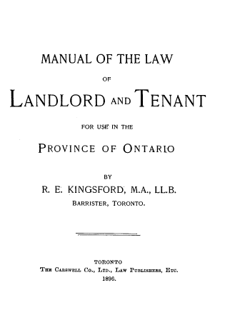 handle is hein.beal/mllwldtt0001 and id is 1 raw text is: 







     MANUAL OF THE LAW

                OF


LANDLORD AND TENANT


       FOR USE IN THE


PROVINCE OF ONTAR'O



           BY

 R. E. KINGSFORD, M.A., LL.B.
      BARRISTER, TORONTO.







         TORONTO
THE CARSWELL Co., LTD., LAW PUBLISHERS, ETC.
           1896.


