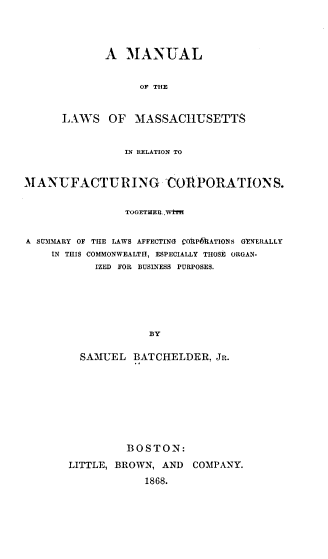 handle is hein.beal/mllwmr0001 and id is 1 raw text is: 




       A  MANUAL


            OF THE


LAWS OF MASSACHUSETTS


                IN RELATION TO


MANUFACTURING COT'PORATIONS.


                TOGETHER WY


A SU3MARY OF THE LAWS AFFECTING COttP6ATIONS GTNERALLY
    IN THIS COMMONWEALTH, ESPECIALLY THOSE ORGAN-
           IZED FOR BUSINESS PURPOSES.






                    BY

         SAMUEL  BATCHELDER,   JR.


         BOSTON:

LITTLE, BROWN, AND  COMPANY.
            1868.


