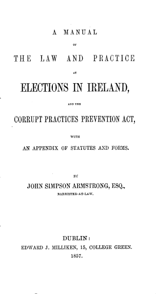 handle is hein.beal/mllwpcenil0001 and id is 1 raw text is: 



A MANUAL


THE    LAW    AND    PRACTICE

                AT


  ELECTIONS IN IRELAIND,

              AND THE


CORRUPT PRACTICES PREVENTION ACT,

               WITH

  AN APPENDIX OF STATUTES AND FORMS.


  JOHN SIMPSON ARMSTRONG, ESQ.,
          BARRISTER-AT-LA,.







          DUBLIN:
EDWARD J. M-iLLIKEN, 15, COLLEGE GREEN.
             1857.


