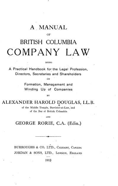handle is hein.beal/mlobhcacy0001 and id is 1 raw text is: A MANUAL
OF
BRITISH COLUMBIA

COMPANY LAW
BEING
A Practical Handbook for the Legal Profession,
Directors, Secretaries and Shareholders
ON
Formation, Management and
Winding Up of Companies
BY
ALEXANDER HAROLD DOUGLAS, LL.B.
of the Middle Temple, Barrister-at-Law, and
of the Bar of British Columbia
AND

GEORGE RORIE, C.A. (Edin.)
BURROUGHS & CO. LTD., CALGARY, CANADA
JORDAN & SONS, LTD., LONDON, ENGLAND
191S


