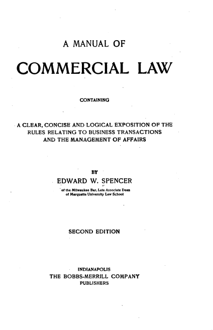 handle is hein.beal/mlocllw0001 and id is 1 raw text is: 





             A  MANUAL OF



COMMERCIAL LAW



                 CONTAINING



A CLEAR, CONCISE AND LOGICAL EXPOSITION OF THE
   RULES RELATING TO BUSINESS TRANSACTIONS
       AND THE MANAGEMENT  OF AFFAIRS




                     BY
           EDWARD   W.  SPENCER
           of the Milwaukee Bar. Late Associate Dean
              of Marquette University Law School





              SECOND  EDITION





                 INDIANAPOLIS
         THE BOBBS-MERRILL COMPANY
                 PUBLISHERS


