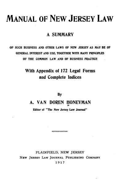 handle is hein.beal/mlonwjylw0001 and id is 1 raw text is: 




MANUAL OF NEW JERSEY LAW



                   A SUMMARY


  OF SUCH BUSINESS AND OTHER LAWS OF NEW JERSEY AS MAY BE OF
     GENERAL INTEREST AND USE, TOGETHER WITH MANY PRINCIPLES
        OF THE COMMON LAW AND OF BUSINESS PRACTICE


        With  Appendix of 172 Legal Forms

               and Complete  Indices




                        By

           A. VAN   DOREN   HONEYMAN
                             to
             Editor of The New Jersey Law Journal











             PLAINFIELD, NEW  JERSEY
      Nuw  JERSEY LAW JOURNAL PUBLISHING COMPANY
                       1917


