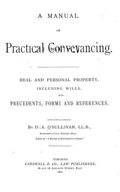 handle is hein.beal/mloplcg0001 and id is 1 raw text is: 




             A   MANUAL



                    OF






Practical Gopwevancrng1.


    REAL AND  PERSONAL   PROPERTY,


          INCLUDING   WILLS,

                   WIT H


PRECEDENTS,   FORMS  AND  REFERENCES.


By  D.:, A. O'SULLIVAN, LL.B.,

      BARRISTER-AT-LAw, OSGOODE HALL,
    A uthor of  A Manual of Government in Canada.






           TORONTO:
CARSWELL & CO., LAW PUBLISHERS,
     26 AND 28 ADELAIDE STREET, EAST.
             x882.


