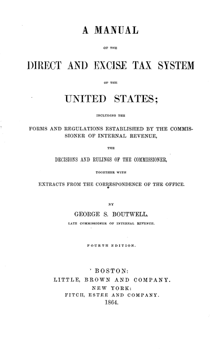 handle is hein.beal/mlotedtades0001 and id is 1 raw text is: A MANUAL
OF THE
DIRECT AND EXCISE TAX SYSTEM
OF THE

UNITED STATES;
INCLUDING THE

FORMS AND

REGULATIONS ESTABLISHED BY THE COMMIS-
SIONER OF INTERNAL REVENUE,

THE
DECISIONS AND RULINGS OF THE COMMISSIONER,

TOGETHER WITH
EXTRACTS FROM THE CORRESPONDENCE OF THE OFFICE.
0
BY
GEORGE S. BOUTWELL.
LATE COMMISSIONER OF INTERNAL REVENUE.

FOURTH EDITION.
BOSTON:
LITTLE, BROWN AND COMPANY.
NEW YORK:
FITCII, ESTEE AND COMPANY.
1864.


