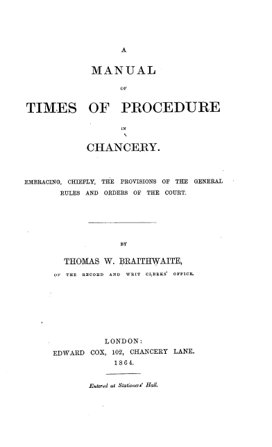 handle is hein.beal/mlotsopr0001 and id is 1 raw text is: A

MANUAL
OF
TIMES OF PROCEDURE
iN
CHANCERY.
EMBRACING, CHIEFLY, THE PROVISIONS OF THE GENERAL
RULES AND ORDERS OF THE COURT.
BY
THOMAS W. BRAITHWAITE,
OF THE RECORD AND WRIT CLERKS' OFFICE.

LONDON:
EDWARD COX, 102, CHANCERY LANE.
1864.
Entered at Stationers' Hall.


