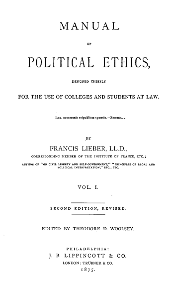 handle is hein.beal/mlplecdc0001 and id is 1 raw text is: 





              MANUAL



                        OF





   POLITICAL ETHICS,



                  DESIGNED CHIIEFLY



FOR THE  USE OF COLLEGES  AND  STUDENTS  AT LAW.




             Lex, communis reipublicr sponsio.-SENECA.-




                       BY


           FRANCIS LIEBER, LL.D.,

     CORRESPONDING MEMBER OF THE INSTITUTE OF FRANCE, ETC.;

 AUTHOR OF ON CIVIL LIBERTY AND SELF-GOVERNMENT, PRINCIPLES OP LEGAL AND
              POLIlICAL INTERPRETATION, ETC., ETC.




                    VOL.  I.




           SECOND  EDITION,  REVISED.


EDITED  BY THEODORE  D. WOOLSEY.




        PHILADELPHIA:

  J. B. LIPPINCOTT & CO.
       LONDON: TRUBNER & CO.

             1875-


