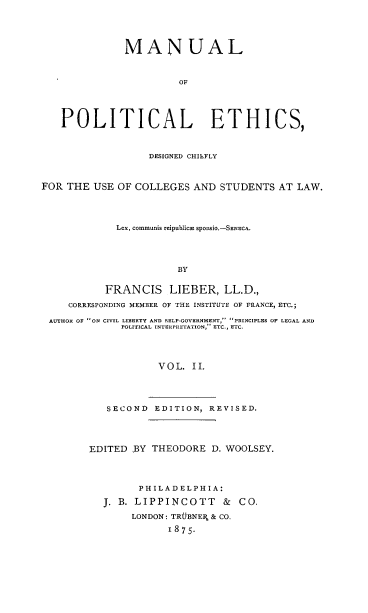 handle is hein.beal/mlplecdc0002 and id is 1 raw text is: 





              MANUAL



                       OF





   POLITICAL ETHICS,



                  DESIGNED CHILFLY



FOR THE  USE OF COLLEGES  AND STUDENTS  AT LAW.




             Lex, communis reipublica spOnSio.-SENECA.




                       BY


           FRANCIS LIEBER, LL.D.,

     CORRESPONDING MEMBER OF THE INSTITUTE OF FRANCE, ETC.;

 AUTHOR OF ON CIVIL LIBERTY AND SELP-GOVERNMENT,- PRINCIPLES OP LEGAL AND
              POLITICAL INTERPRETATION, ETC., ETC.




                    VOL.  II.




           SECOND  EDITION,  REVISED.


EDITED  BY THEODORE  D. WOOLSEY.




        PHILADELPHIA:

  J. B. LIPPINCOTT & CO.

       LONDON: TRUBNER & CO.

             1875-


