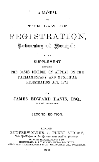 handle is hein.beal/mlrpm0001 and id is 1 raw text is: A MANUAL
OF
THE LAW OF

REGISTRATIQN,
garLuniurg ainh guuii4l:
WITH A
SUPPLEMENT
COMPRI6ING
THE CASES DECIDED ON APPEAL ON THE
PARLIAMENTARY AND MUNICIPAL
REGISTRATION ACT, 1878.
BY
JAMES EDWARD PAVIS, ESQ.,
BARRISTEB-AT-LAW.
SECOND EDITION.
LONDON:
BUTTERWORTHS, 7, FLEET STREET,
3Cato 'PubIiLsbcrs to t*e Queen's most xcllcnt -Mairstp.
DUBLIN: HODGES, FIGOIS & CO.
EDINBURGH: T. & T. CLARK; BELL & BRADFUTE.
CALCUTTA : THACKER, SPINK & CO. MELBOURNE : GEO. ROBERTSON.
1880.


