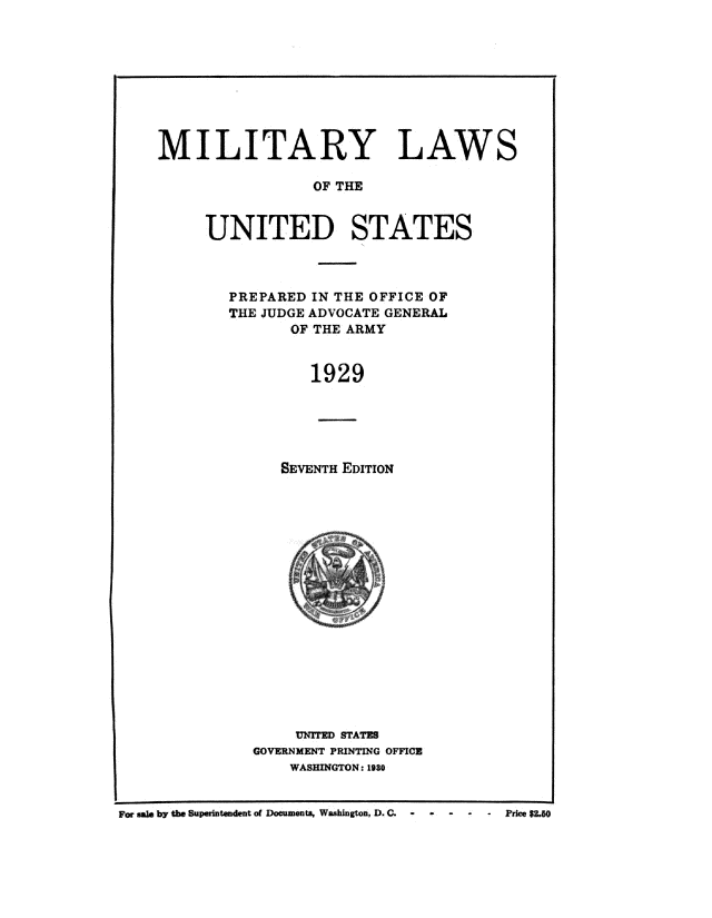 handle is hein.beal/mltlus0001 and id is 1 raw text is: 









MILITARY LAWS

                 OF THE


     UNITED STATES


PREPARED IN THE OFFICE OF
THE JUDGE ADVOCATE GENERAL
       OF THE ARMY


         1929





      SEVENTH EDITION


     UN1TED STATES
GOVERNMENT PRINTING OFFICE
    WASHINGTON: 1980


For We~ bY tbO BuPsdutuxdent of Documts, WABhingtOn, D. C-  -  -  -        PrcLO


. Price $2.50



