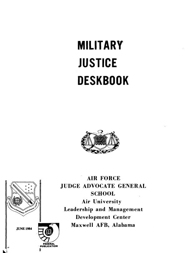 handle is hein.beal/mltydsk0001 and id is 1 raw text is: 






MILITARY


JUSTICE


DESKBOOK


   *:-






JUNE 1984

        FEDERAL
        PUBLICATION
        II


AIR FORCE


JUDGE ADVOCATE


GENERAL


        SCHOOL
     Air University
Leadership and Management
   Development Center
   Maxwell AFB, Alabama


