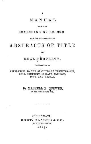 handle is hein.beal/mluntsgors0001 and id is 1 raw text is: 



                 A


          MANUAL

               UPON THE

     SEARCHING   OF  RECftD

           AND THE PREPARATION OF


ABSTRACTS OF TITLE

                TO


        REAL  ,P' OPERTY.

             ILLUSTRATED BY

REFERENCES TO THE STATUTES OF PENNSYLVANIA,
     OHIO, KENTUCKY, INDIANA, ILLINOIS,
           IOWA AND KANSAS.


BY  MASKELL E. VURWEN,
     OF THE CINCINNATI BAR.









     CINCINNATI:
ROBT.  CLARKE & CO.
      LAW PUBLISHERS.
         1865.


