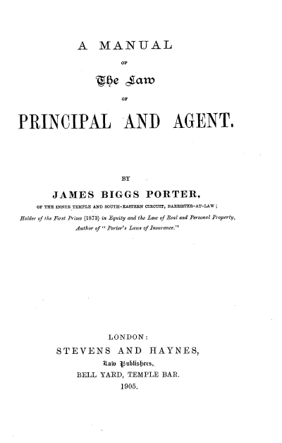 handle is hein.beal/mlwpag0001 and id is 1 raw text is: 




A MANUAL

         OF


                      or



PRINCIPAL AND AGENT.






                      BY

        JAMES BIGGS PORTER,
    OF THE INNER TEMPLE AND SOUTH-EASTERN CIRCUIT, BARRISTER-AT-LAW;
Holder of the First Prizes (1873) in Equity and the Law of Real and Personal Property,
            Author of  Porter's Laws of Insurance.














                    LONDON:

        STEVENS AND HAYNES,
                  Rain vublishers.
             BELL YARD, TEMPLE BAR.
                      1905.



