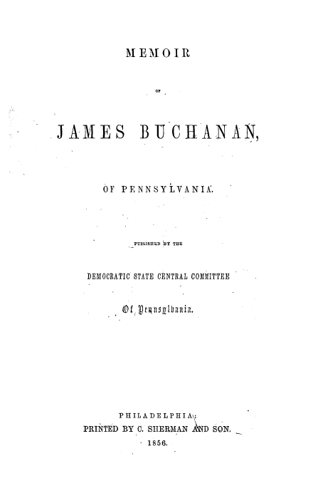 handle is hein.beal/mmjbuch0001 and id is 1 raw text is: 




           M EMOI   R



                OP




JAMES BU CHANAN,


   OF PENNSYLVANIK.





        PUBLISUED BY THE-



 DEMOCRATIC STATE CENTRAL COMMITTEE














      P H IL A DE L P HIA:
PRINTED BY 0. SHERMAN A D SON.
          1856.


