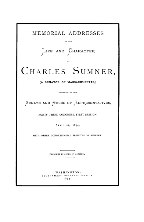 handle is hein.beal/mmlachmn0001 and id is 1 raw text is: 










MEMORIAL ADDRESSES


              ON THE



    J -IFE AND FHARACTER


CHARLES SUMNER,


        (A SENATOR OF MASSACHUSETTS,)


                 D ELIVERED IN THE



  pENATE AND J4OUSE OF f\EPIESETATIVES,



        FORTY-THIRD CONGRESS, FIRST SESSION,



               APRIL 27,  1874,



     WITH OTHER CONGRESSIONAL TRIBUTES OF RESPECT.






             PUBLISHED BY ORDER OF CONGRESS.






               WASHIlNGTON:
         GOVERNMENT PRINTING OFFICE.
                   1874.


