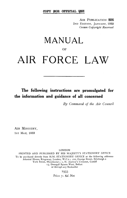 handle is hein.beal/mnafl0001 and id is 1 raw text is: 


COPY  FOR  OFFICIAL  IYSE


                                     AIR  PUBLICATION 804
                                 2ND EDITION, JANUARY, 1933
                                     Crown Copyright Reserved




                MANUAL

                           OF



AIR FORCE LAW


    The   following  instructions   are  promulgated for

the  information   and  guidance   of all concerned

                             By  Command  of the Air Council







AIR MINISTRY,
1sT MAY, 1933




                           LONDON
   PRINTED AND PUBLISHED BY HIS MAJESTY'S STATIONERY OFFICE
 To be purchased directly from H.M. STATIONERY OFFICE at the following addresses
     Adastral House, Kingsway, London, W.C.z ; 120, George Street, Edinburgh 2
           York Street, Manchester ; i, St. Andrew's Crescent, Cardiff
                   x5, Donegall Square West, Belfast
                      or through any Bookseller
                            1933
                       Price 7S. 6d. Net



