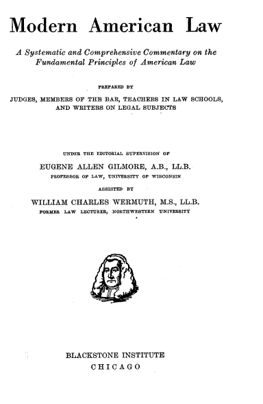 handle is hein.beal/mnanlwasc0006 and id is 1 raw text is: 


Modern American Law


A Systematic and Comprehensive Commentary on the
      Fundamental Principles of American Law


                    PREPARED BY

JUDGES, MEMBERS OF THE BAR, TEACHERS IN LAW SCHOOLS,
          AND WRITERS ON LEGAL SUBJECTS


       UNDER THE EDITORIAL SUPERVISION OF

  EUGENE ALLEN GILMORE, A.B., LL.B.
    PROFESSOR O LAW, UNIVERSITY O   WISCONSIN
               ASSISTED BY

WILLIAM CHARLES WERMUTH, M.S., LL.B.
  FORMER LAW LECTURER, NORTHWESTERN UNIVERSITY


BLACKSTONE INSTITUTE
      CHICAGO


