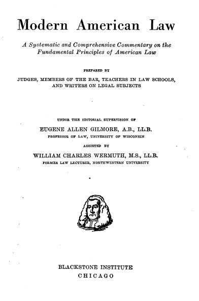 handle is hein.beal/mnanlwasc0016 and id is 1 raw text is: 



Modern American Law


A  Systematic and Comprehensive Commentary on the
      Fundamental Principles of American Law


                    PREPARED BY
JUDGES, MEMBERS OF THE BAR, TEACHERS IN LAW SCHOOLS,
          AND WRITERS ON LEGAL SUBJECTS


       UNDER THE EDITORIAL SUPERVISION OF

  EUGENE  ALLEN  GILMORE,  A.B., LL.B.
    PROFESSOR OF LAW, UNIVERSITY OF WISCONSIN

               ASSISTED BY

WILLIAM  CHARLES  WERMUTH,   M.S., LL.B.
   FORMEE LAW LECTURER, NORTHWESTERN UNIVERSITY


BLACKSTONE   INSTITUTE
      CHICAGO


