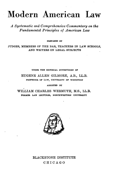 handle is hein.beal/mnanlwasc0019 and id is 1 raw text is: 



Modern American Law


A  Systematic and Comprehensive Commentary on the
      Fundamental Principles of American Law


                    PREPARED BY

JTTDGES, MEMBERS OF THE BAR, TEACHERS IN LAW SCHOOLS,
           AND WRITERS ON LEGAL SUBJECTS





           UNDER THE EDITORIAL SUPERVISION OF

       EUGENE  ALLEN  GILMORE,  A.B., LL.B.
         PROFESSOR OF LAW, UNIVERSITY OF WISCONSIN

                    ASSISTED BY

     WILLIAM  CHARLES  WERMUTH,   M.S., LL.B.
       FORMER LAW LECTURER, NORTHWESTERN UNIVERSITY


BLACKSTONE  INSTITUTE
     CHICAGO


