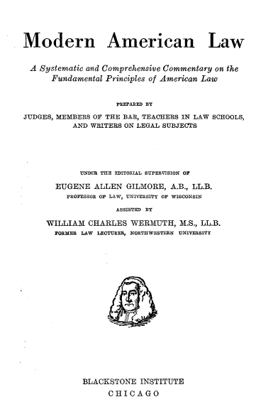 handle is hein.beal/mnanlwasc0020 and id is 1 raw text is: 




Modern American Law


A   Systematic and Comprehensive Commentary on the
      Fundamental Principles of American Law


                    PREPARED BY
JUDGES, MEMBERS OF THE BAR, TEACHERS IN LAW SCHOOLS,
           AND WRITERS ON LEGAL SUBJECTS


       UNDER THE EDITORIAL SUPERVISION OF

  EUGENE  ALLEN  GILMORE,  A.B., LL.B.
    PROFESSOR OF LAW, UNIVERSITY OF WISCONSIN

               ASSISTED BY

WILLIAM  CHARLES  WERMUTH,   M.S., LL.B.
  FORMER LAW LECTURER, NORTHWESTERN UNIVERSITY


BLACKSTONE  INSTITUTE
      CHICAGO



