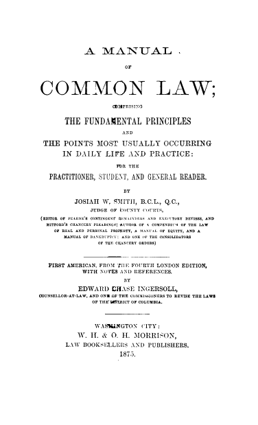 handle is hein.beal/mncml0001 and id is 1 raw text is: A MANUAL .
OF
COMMION LAW;
(2)3PRISING
THE FUNDAMENTAL PRINCIPLES
AND
THE POINTS MOST USUALLY OCCURRING
IN DAILY LIFE AND PRACTICE:
FUR THE
PRACTITIONER, STUDENT, AND GENERAL READER.
BY
JOSIAH W, SMITH, B.C.L., Q.C.,
JUDGE OF COUNTY COURT, ,
(EDITOR OF FEARNE'S CONTINGENT' REIIAINDRIIS AND EXECITORY DEVISES, AND
MITFORD'S CHANCERY PLEADINGS AUTHOR OF 4 COMPENDIl11 OF THE LAW
OF REAL AND PERSONAL PROPERTY, A MANUIL OF EQUITY, AND A
MANUAL OF BANKRUPTCY: AND ONE OF THE CONSOLIDATORS
OF TUE CHANCERY ORDERS)
FIRST AMERICAN, FROM TH1E FOU-RTH LONDON EDITION,
WITH NOTES AN) REFERENCES.
BY
EDWARD CHASE INGERSOLL,
0OUNSELLOR-AT-LAW, AND ONU OF THE COMMISSIONERS TO REVISE THE LAWS
OF TIIEDWST.RICT OF COLUMBIA.
WASHINGTON CITY:
W. H. & 0. H. iMORRIzON,
LAW BOOKSELLERS AND PUBLISHERS.
1875.


