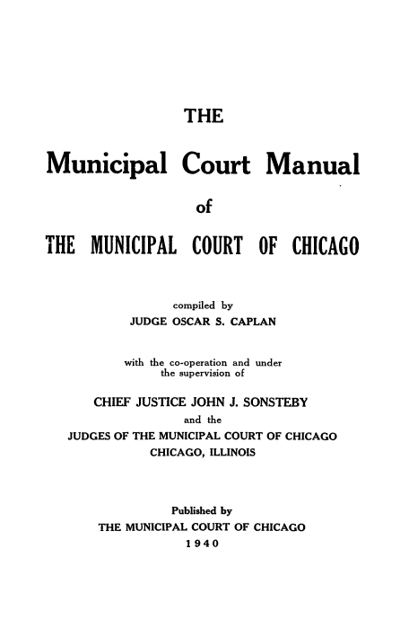 handle is hein.beal/mncplcrt0001 and id is 1 raw text is: 








                  THE



Municipal Court Manual


                    of


THE MUNICIPAL COURT OF CHICAGO


              compiled by
        JUDGE OSCAR S. CAPLAN


        with the co-operation and under
            the supervision of

   CHIEF JUSTICE JOHN J. SONSTEBY
               and the
JUDGES OF THE MUNICIPAL COURT OF CHICAGO
           CHICAGO, ILLINOIS




              Published by
    THE MUNICIPAL COURT OF CHICAGO
               1940


