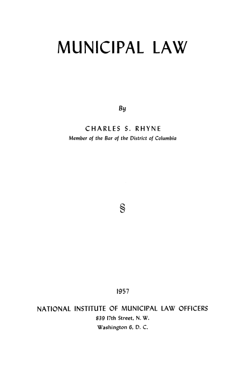 handle is hein.beal/mncpllw0001 and id is 1 raw text is: 





MUNICIPAL LAW







               By


       CHARLES   S. RHYNE
   Member of the Bar of the District of Columbia




















               1957


NATIONAL INSTITUTE OF MUNICIPAL LAW OFFICERS
               839 17th Street, N. W.
               Washington 6, D. C.


