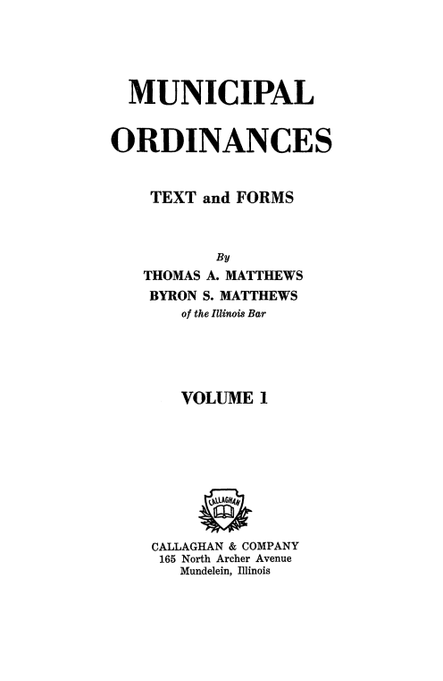 handle is hein.beal/mncplord0001 and id is 1 raw text is: 





  MUNICIPAL


ORDINANCES


    TEXT and FORMS



           By
   THOMAS A. MATTHEWS
   BYRON S. MATTHEWS
       of the Illinois Bar





       VOLUME  1









    CALLAGHAN & COMPANY
    165 North Archer Avenue
       Mundelein, Illinois


