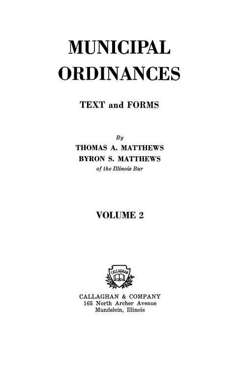 handle is hein.beal/mncplord0002 and id is 1 raw text is: 





  MUNICIPAL


ORDINANCES



    TEXT and FORMS



           By
   THOMAS A. MATTHEWS
   BYRON S. MATTHEWS
       of the Illinois Bar





       VOLUME  2






         (,AGH441


    CALLAGHAN & COMPANY
    165 North Archer Avenue
       Mundelein, Illinois


