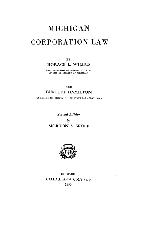 handle is hein.beal/mncpnlw0001 and id is 1 raw text is: MICHIGAN
CORPORATION LAW
BY
HORACE L. WILGUS
LATE PROFESSOR OF CORPORATION LAW
OF THE UNIVERSITY OF MICHIGAN
AND
BURRITT HAMILTON
FORMERLY PRESIDENT MICHIGAN STATE BAR ASSOCIATION
Second Edition
by
MORTON S. WOLF
CHICAGO
CALLAGHAN & COMPANY
1950



