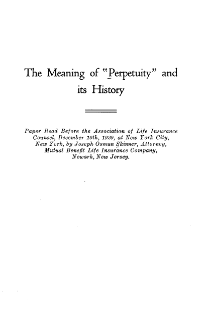 handle is hein.beal/mngpptyh0001 and id is 1 raw text is: 









The Meaning of Perpetuity and

                its History





Paper Read Before the Association of Life Insurance
   Counsel, December 10th, 1929, at New York City,
   New York, by Joseph Osmun Skinner, Attorney,
      Mutual Benefit Life Insurance Company,
              Newark, New Jersey.


