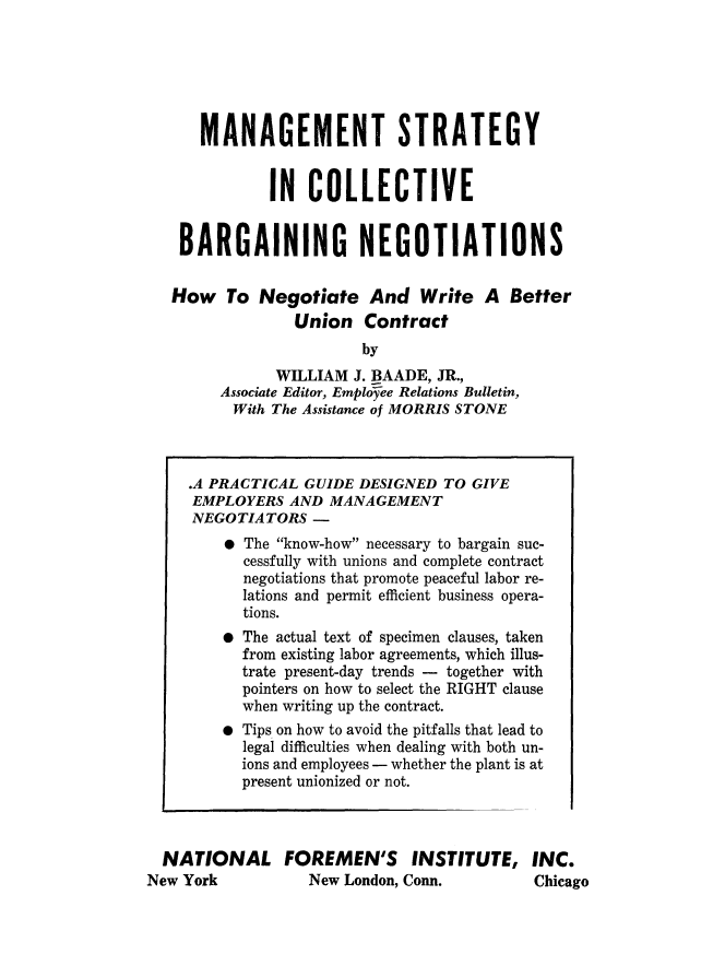 handle is hein.beal/mngstrc0001 and id is 1 raw text is: 






      MANAGEMENT STRATEGY


              IN   COLLECTIVE


    BARGAINING NEGOTIATIONS


    How  To  Negotiate And Write A Better
                 Union   Contract
                         by
               WILLIAM  J. BAADE, JR.,
        Associate Editor, Employee Relations Bulletin,
          With The Assistance of MORRIS STONE



     .A PRACTICAL GUIDE DESIGNED  TO GIVE
     EMPLOYERS  AND  MANAGEMENT
     NEGOTIATORS   -
         * The know-how necessary to bargain suc-
           cessfully with unions and complete contract
           negotiations that promote peaceful labor re-
           lations and permit efficient business opera-
           tions.
         * The actual text of specimen clauses, taken
           from existing labor agreements, which illus-
           trate present-day trends - together with
           pointers on how to select the RIGHT clause
           when writing up the contract.
         * Tips on how to avoid the pitfalls that lead to
           legal difficulties when dealing with both un-
           ions and employees - whether the plant is at
           present unionized or not.



  NATIONAL FOREMEN'S INSTITUTE, INC.
New York           New London, Conn.        Chicago


