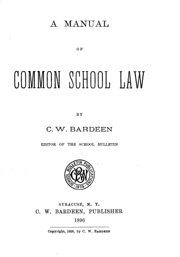handle is hein.beal/mnlcmslw0001 and id is 1 raw text is: 




A   MANUAL


                O F







COMMON SCHOL LAM





                BY


        C. W. BARDEEN


        EDITOR OF THE SCHOOL BULLETIN








                187A



            SYRACUSE, W. Y.

      C. W. BARDEEN, PUBLISHER

                1896

         Copyright, 1896, by C. W. BARDEEN


