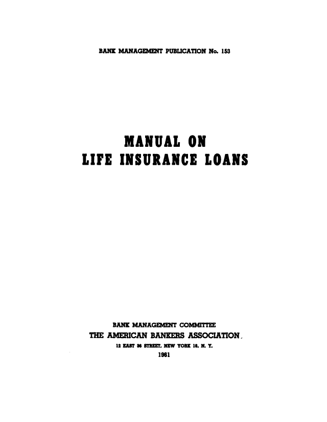 handle is hein.beal/mnlfisl0001 and id is 1 raw text is: 





BANK MANAGEMENT PUBLICATION No. 153


        MANUAL ON

LIFE   INSURANCE        LOANS





















      BANK MANAGEMENT COMMITTEE
 THE AMERICAN BANKERS ASSOCIATION.
       12 EAM W ST'K W, NEW YORK 16, N. Y.
               1961



