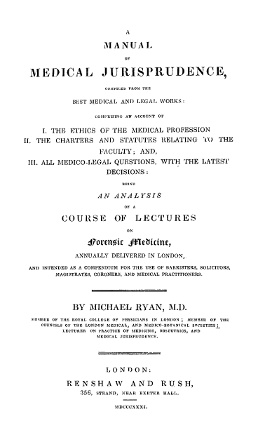 handle is hein.beal/mnlmdj0001 and id is 1 raw text is: 





                    MANUAL

                         OF

 MEDICAL JURISPRUDENCE,

                    COMPILED FROM THE

            BEST MEDICAL AND LEGAL WORKS:

                 COMPRISING AN ACCOUNT OF

     I. THE ETHICS OF THE MEDICAL PROFESSION
II. THE CHARTERS AND STATUTES RELATING      TO THE

                   FACULTY; AND,
 Ill. ALL MEDICO-LEGAL QUESTIONS, WITH THE LATEST
                    DECISIONS:
                        BEING

                  AN ANALYSIS
                         OF A

         COURSE OF LECTURES
                         ON

                Sorcnic Jfnebicine,

             ANNUALLY DELIVERED IN LONDON,

 AND INTENDED AS A COMPENDIUM FOR THE USE OF BARRISTERS, SOLICITORS,
        MAGISTRATES, CORONERS, AND MEDICAL PRACTITIONERS.




            BY MICHAEL RYAN, M.D.
  MEMBER OF THE ROYAL COLLEGE OF PHYSICIANS IN LONDON ; MEMBER OF THE
    COUNCILS OF THE LONDON MEDICAL, AND MEDICO-BOTANICAL SOCIETIESI
         LECTURER ON PRACTICE OF MEDICINE, OBSFETRICS, AND
                  MEDICAL JURISPRUDENCE.




                    LONDON:

          RENSHAW         AND     RUSH,
              356, STRAND, NEAR EXETER MALL.

                      MDCCCXXXI.


