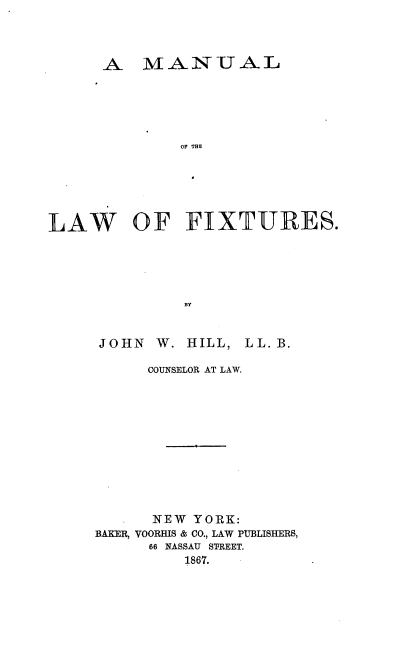 handle is hein.beal/mnlsfx0001 and id is 1 raw text is: 




      A   IVMANUAL






              OF THE






LAW OF FIXTURES.





               BY


JOHN   W. HILL, LL. B.

      COUNSELOR AT LAW.












      NEW  YORK:
BAKER, VOORHIS & CO., LAW PUBLISHERS,
      66 NASSAU STREET.
          1867.


