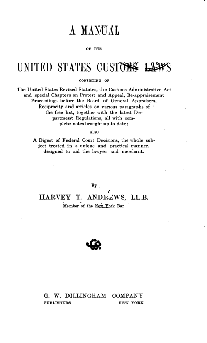 handle is hein.beal/mnlusclw0001 and id is 1 raw text is: 




                   A   MAN{UAL


                         OF THE



UNITED STATES CUSTD LAWS

                       CONSISTING OF

The United States Revised Statutes, the Customs Administrative Act
   and special Chapters on Protest and Appeal, Re-appraisement
     Proceedings before the Board of General Appraisers,
        Reciprocity and articles on various paragraphs of
          the free list, together with the latest De-
             partment Regulations, all with com-
               plete notes brought up-to-date;
                          ALSO
      A Digest of Federal Court Decisions, the whole sub-
        ject treated in a unique and practical manner,
          designed to aid the lawyer and merchant.


                   By

HARVEY       T.  ANDRItWS, LL.B.
         Member of the Nti-York Bar
















  G. W.   DILLINGHAM COMPANY
  PUBLISHERS                 NEW  YORK


