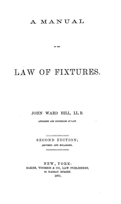 handle is hein.beal/mnlwfx0001 and id is 1 raw text is: 




       A   MAN IT AL





                 OF THE







LAW OF FIXTUR~ES.


  JOHN  WARD   HILL, LL. B.

     ATTORNEY AND COUNSELOR AT LAW.




     SECOND  EDITION;
       REVIBED AD ENLARGED.




       NEW.  YORK:
BAKER, VOORHIS & CO., LAW PUBLISHERS,
        66 NASSAU STREET.
            1871.


