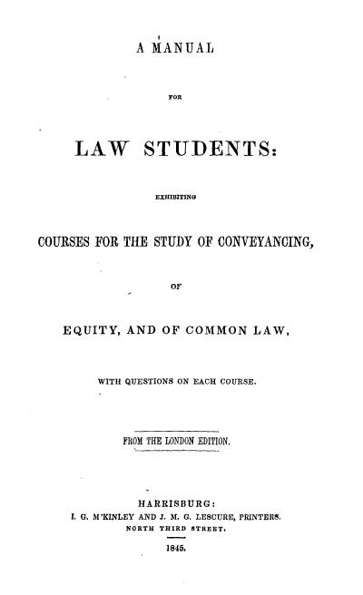 handle is hein.beal/mnlwstex0001 and id is 1 raw text is: 



         A MANUAL




             FOR





LAW STUDENTS:



            EXHIBITING


COURSES FOR THE  STUDY OF CONVEYANCING,



                   OF




    EQUITY,  AND  OF COMMON LAW,


    WITH QUESTIONS ON EACH COURSE.





       FROM THE LONDON EDITION.





          HARRISBURG:
L G. M'KINLEY AND J. M. G. LESCURE, PRINTERS.
        NORTH THIRD STREET.

              1845.


