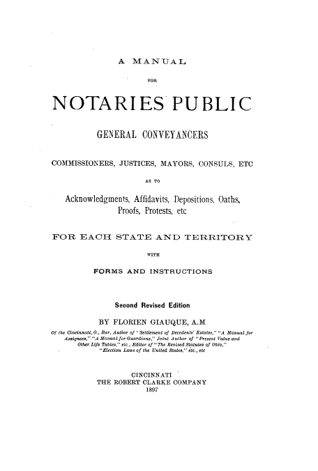 handle is hein.beal/mnopgem0001 and id is 1 raw text is: A MANUAL

FOR
NOTARIES PUBLIC
GENERAL CONVEYANCERS
COMMISSIONERS, JUSTICES, MAYORS, CONSULS, ETC
AS TO
Acknowledgments, Affidavits, Depositions, Oaths,
Proofs, Protests, etc
FOR EACH STATE AND TERRITORY
WITH
FORMS AND INSTRUCTIONS

Second Revised Edition
BY FLORIEN GIAUQUE, A.M
Of the Cincinnati, 0., Bar, Author of Settlement of Decedents' Estates, A Manual for
Assignees, .A Manual for Guardian, Joint Author of Present Value and
Other Life Tables, etc., Editor of  The Revised Statutes of Ohio,
Election Laws of the United States, etc., etc
CINCINNATI
THE ROBERT CLARKE COMPANY
1897


