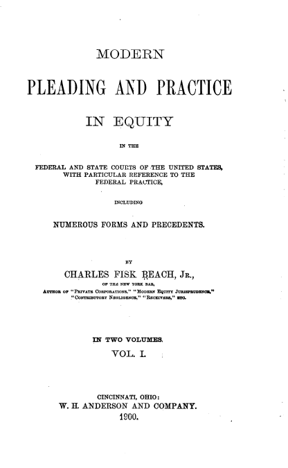 handle is hein.beal/mnpdgadpe0001 and id is 1 raw text is: 






               MODERN




PLEADING AND PRACTICE




             IN EQUITY


                    IN THE


  FEDERAL AND STATE COURTS OF THE UNITED STATES,
        WITH PARTICULAR REFERENCE TO THE
               FEDERAL PRACTICE,


                   INCLUDING


      NUMEROUS  FORMS AND  PRECEDENTS.




                     BY

        CHARLES FISK BEACH, JR.,
                OF THE NEW YORK BAR,
   AUTHOR OF PRIVATE CORPORATIONS, MODERN EQUITY JURIsPRUDEqN.,
         .CONTRIBUTORY NEGLIGENCE, RECEIVERS, TO.


       IN TWO VOLUMES,

           VOL.  L





        CINCINNATI, OHIO:
W. $ ANDERSON   AND  COMPANY.
             1900.


