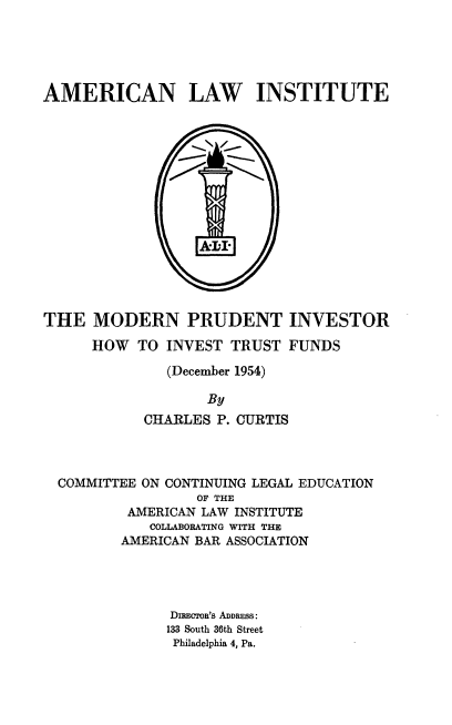 handle is hein.beal/mnptir0001 and id is 1 raw text is: 





AMERICAN LAW INSTITUTE







                 -   -








THE   MODERN PRUDENT INVESTOR

      HOW  TO INVEST  TRUST  FUNDS

              (December 1954)

                   By
            CHARLES P. CURTIS




  COMMITTEE ON CONTINUING LEGAL EDUCATION
                  OF THE
          AMERICAN LAW INSTITUTE
            COLLABORATING WITH THE
         AMERICAN BAR ASSOCIATION




               DnIwRoa's ADDRESS:
               133 South 36th Street
               Philadelphia 4, Pa.


